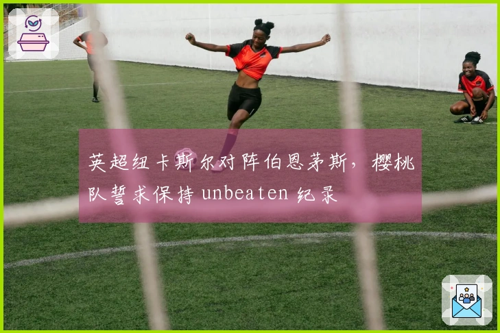 英超纽卡斯尔对阵伯恩茅斯，樱桃队誓求保持 unbeaten 纪录