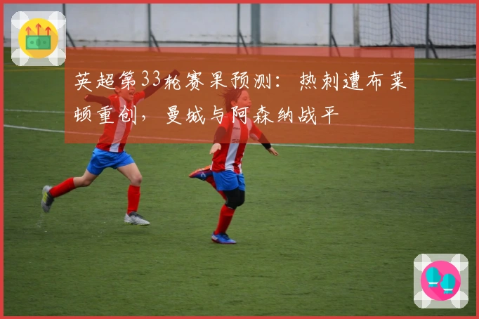 英超第33轮赛果预测：热刺遭布莱顿重创，曼城与阿森纳战平