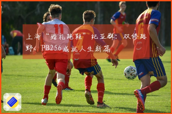 上海“婚礼跑鞋”纪亚群：双修路野，PB256成就人生新篇