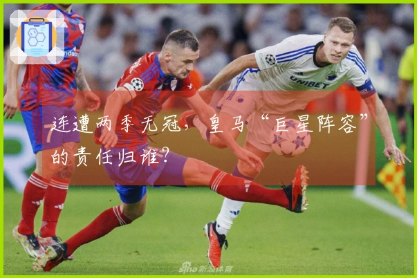 连遭两季无冠，皇马“巨星阵容”的责任归谁？
