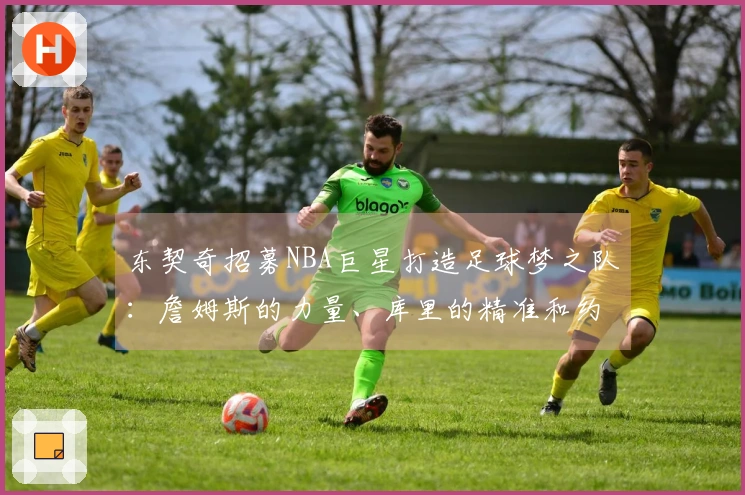 东契奇招募NBA巨星打造足球梦之队：詹姆斯的力量、库里的精准和约基奇的智慧
