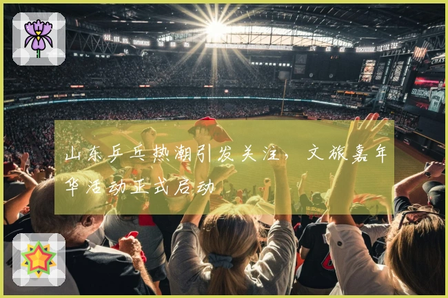 山东乒乓热潮引发关注，文旅嘉年华活动正式启动